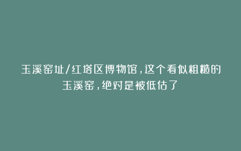 玉溪窑址/红塔区博物馆，这个看似粗糙的玉溪窑，绝对是被低估了！