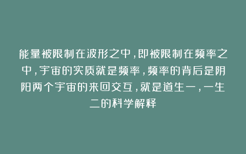 能量被限制在波形之中，即被限制在频率之中，宇宙的实质就是频率，频率的背后是阴阳两个宇宙的来回交互，就是道生一，一生二的科学解释