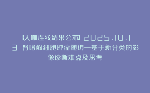 【大咖连线结果公布】2025.10.13 肾嗜酸细胞肿瘤随访—基于新分类的影像诊断难点及思考