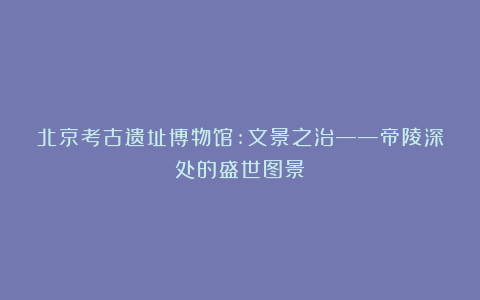北京考古遗址博物馆:文景之治——帝陵深处的盛世图景
