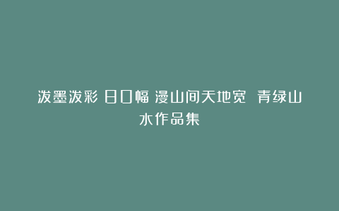 泼墨泼彩～80幅雲漫山间天地宽 青绿山水作品集