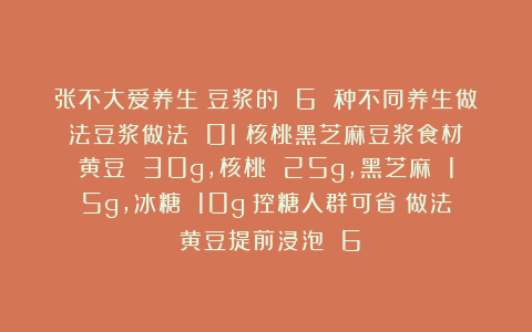 张不大爱养生：豆浆的 6 种不同养生做法豆浆做法 01：核桃黑芝麻豆浆食材：黄豆 30g，核桃 25g，黑芝麻 15g，冰糖 10g（控糖人群可省）做法：黄豆提前浸泡 6