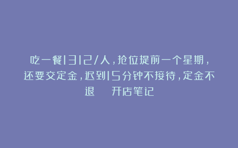 吃一餐1312/人，抢位提前一个星期，还要交定金，迟到15分钟不接待，定金不退 | 开店笔记