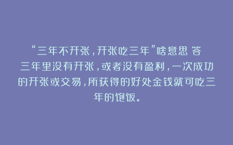 “三年不开张，开张吃三年”啥意思？答：三年里没有开张，或者没有盈利，一次成功的开张或交易，所获得的好处金钱就可吃三年的饱饭。