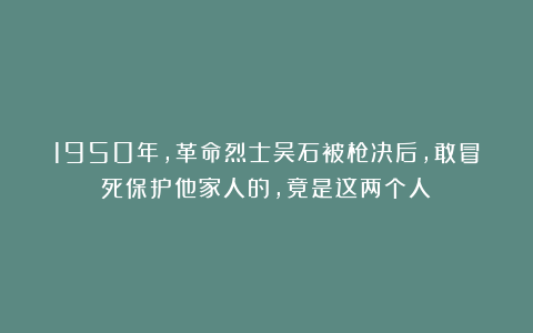 1950年，革命烈士吴石被枪决后，敢冒死保护他家人的，竟是这两个人！