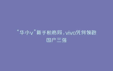 “华小v”新手机格局，vivo凭何领跑国产三强？