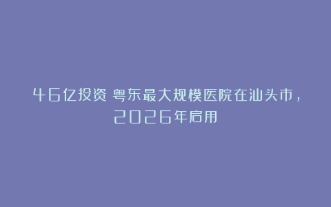 46亿投资！粤东最大规模医院在汕头市，2026年启用！