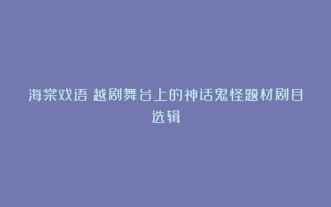 海棠戏语|越剧舞台上的神话鬼怪题材剧目选辑