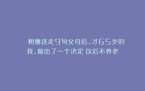 ■■■■相继送走9旬父母后，才65岁的我，做出了一个决定：以后不养老