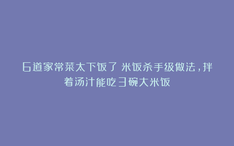 6道家常菜太下饭了!米饭杀手级做法,拌着汤汁能吃3碗大米饭