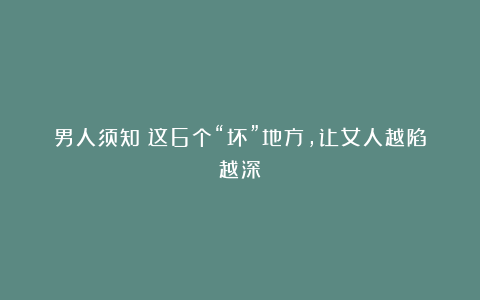 男人须知：这6个“坏”地方，让女人越陷越深！