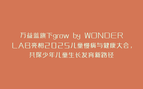 万益蓝旗下grow by WONDERLAB亮相2025儿童慢病与健康大会，共探少年儿童生长发育新路径