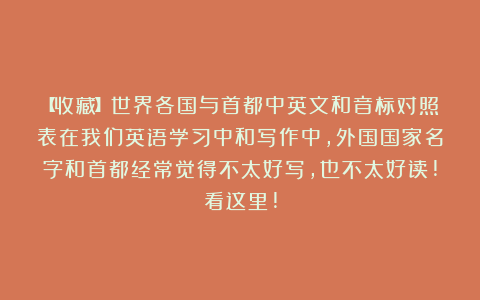 【收藏】世界各国与首都中英文和音标对照表在我们英语学习中和写作中，外国国家名字和首都经常觉得不太好写，也不太好读!看这里!
