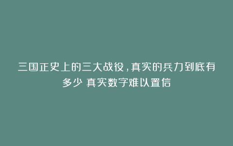 三国正史上的三大战役，真实的兵力到底有多少？真实数字难以置信