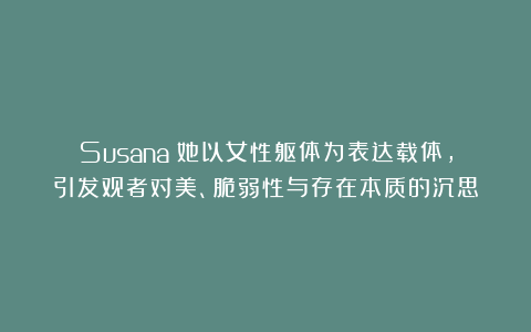 Susana：她以女性躯体为表达载体，引发观者对美、脆弱性与存在本质的沉思