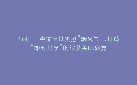 行业 | 李锦记以炙热“烟火气”，打造“即时共享”的综艺美味盛宴
