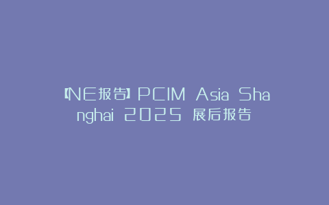 【NE报告】PCIM Asia Shanghai 2025 展后报告