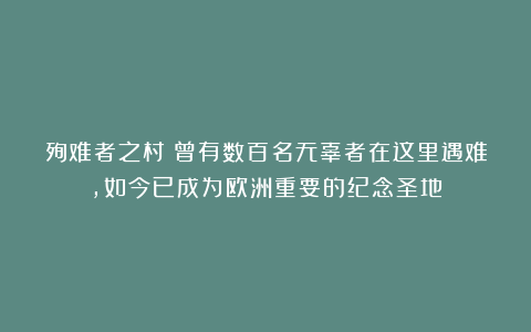 殉难者之村:曾有数百名无辜者在这里遇难,如今已成为欧洲重要的纪念圣地