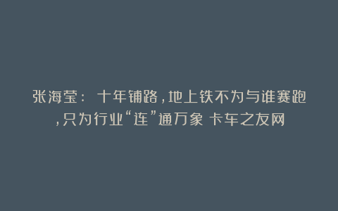 张海莹: 十年铺路，地上铁不为与谁赛跑，只为行业“连”通万象丨卡车之友网