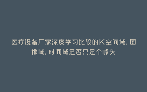 医疗设备厂家深度学习比较的K空间域、图像域、时间域是否只是个噱头?