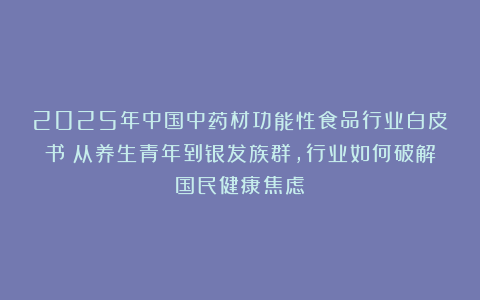 2025年中国中药材功能性食品行业白皮书：从养生青年到银发族群，行业如何破解国民健康焦虑