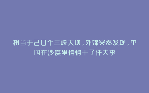 相当于20个三峡大坝，外媒突然发现，中国在沙漠里悄悄干了件大事