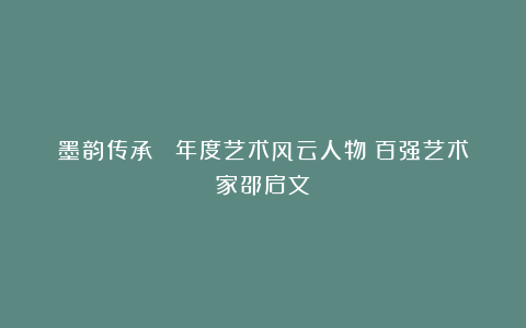 墨韵传承 丨年度艺术风云人物：百强艺术家邵启文
