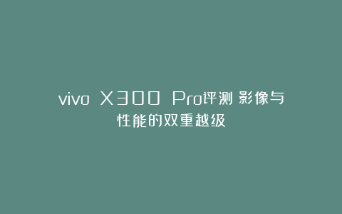 vivo X300 Pro评测:影像与性能的双重越级