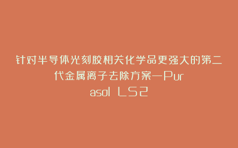 针对半导体光刻胶相关化学品更强大的第二代金属离子去除方案—Purasol LS2