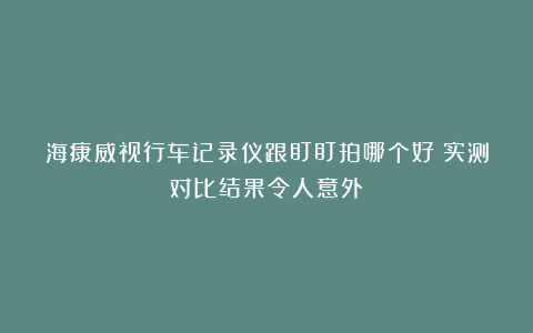 海康威视行车记录仪跟盯盯拍哪个好？实测对比结果令人意外！