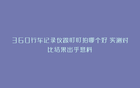 360行车记录仪跟盯盯拍哪个好？实测对比结果出乎意料！