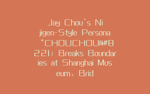 Jay Chou’s Nijigen-Style Persona “CHOUCHOU” Breaks Boundaries at Shanghai Museum, Brid