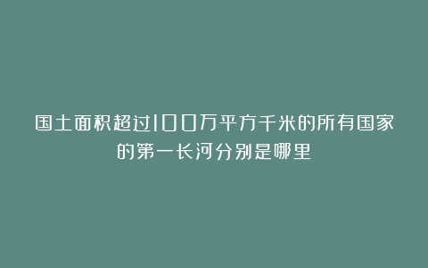 国土面积超过100万平方千米的所有国家的第一长河分别是哪里?