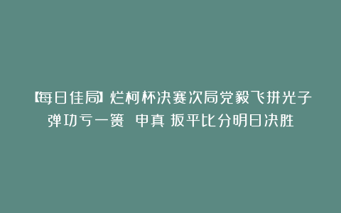 【每日佳局】烂柯杯决赛次局党毅飞拼光子弹功亏一篑 申真谞扳平比分明日决胜