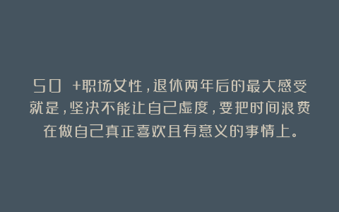 50 +职场女性，退休两年后的最大感受就是，坚决不能让自己虚度，要把时间浪费在做自己真正喜欢且有意义的事情上。