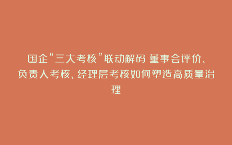 国企“三大考核”联动解码：董事会评价、负责人考核、经理层考核如何塑造高质量治理？