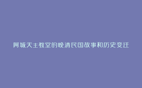 阿城天主教堂的晚清民国故事和历史变迁