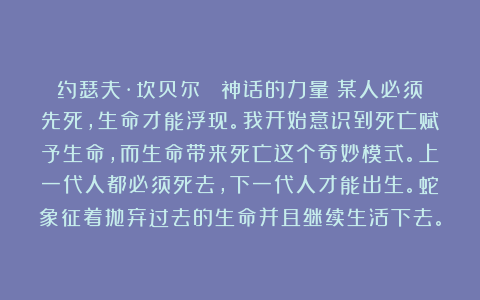 约瑟夫·坎贝尔 《神话的力量》某人必须先死，生命才能浮现。我开始意识到死亡赋予生命，而生命带来死亡这个奇妙模式。上一代人都必须死去，下一代人才能出生。蛇象征着抛弃过去的生命并且继续生活下去。