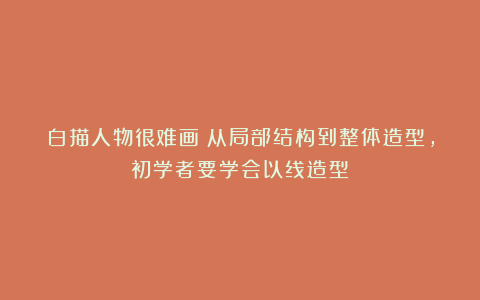 白描人物很难画？从局部结构到整体造型，初学者要学会以线造型