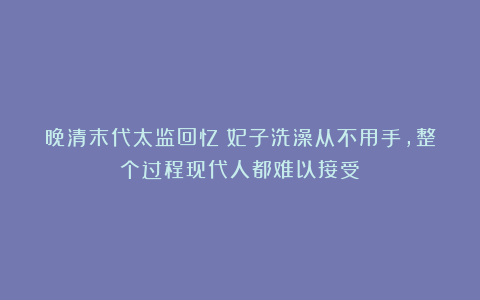 晚清末代太监回忆：妃子洗澡从不用手，整个过程现代人都难以接受