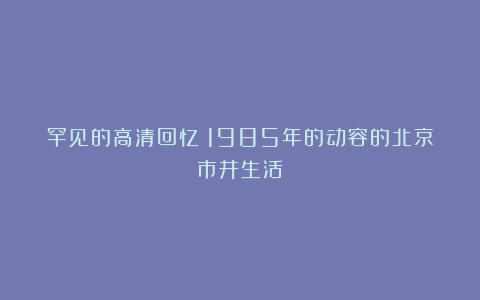罕见的高清回忆：1985年的动容的北京市井生活