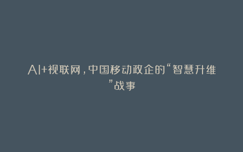 AI+视联网，中国移动政企的“智慧升维”战事