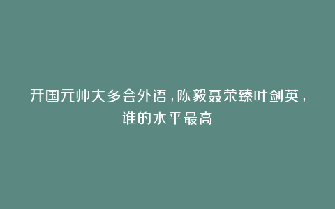 开国元帅大多会外语，陈毅聂荣臻叶剑英，谁的水平最高？