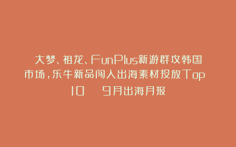 大梦、祖龙、FunPlus新游群攻韩国市场，乐牛新品闯入出海素材投放Top 10 | 9月出海月报