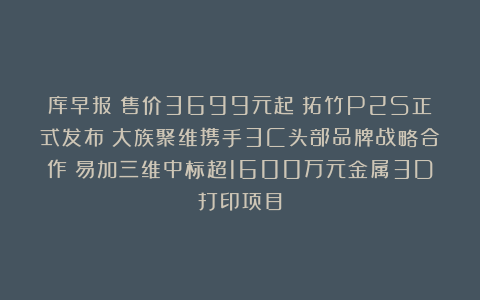 库早报｜售价3699元起！拓竹P2S正式发布；大族聚维携手3C头部品牌战略合作；易加三维中标超1600万元金属3D打印项目