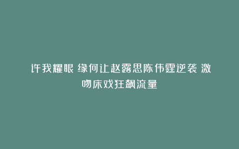 《许我耀眼》缘何让赵露思陈伟霆逆袭？激吻床戏狂飙流量