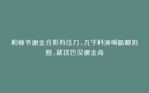 和师爷谢金合影有压力，九字科演员踮脚拍照，就这也没谢金高