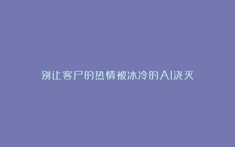 别让客户的热情被冰冷的AI浇灭