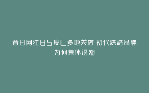 昔日网红85度C多地关店！初代烘焙品牌为何集体退潮？