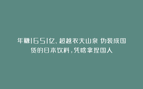 年赚1651亿、超越农夫山泉！伪装成国货的日本饮料，凭啥拿捏国人